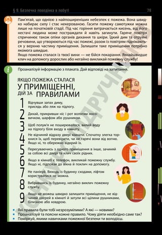 § 9. Безпечна поведінка в побуті 79
Пам’ятай, що однією з найпоширеніших небезпек є пожежа. Вона швид-
ко набирає силу і стає некерованою. Гасити пожежу самотужки можна
лише на початковій стадії. Під час горіння витрачається кисень, від його
нестачі людина може постраждати й навіть загинути. Гаряче повітря
спричинює також опіки органів дихання та шкіри. Їдкий дим та отруйні
речовини, що утворюються під час пожежі, разом із повітрям піднімають-
ся у верхню частину приміщення. Залишати таке приміщення потрібно
якомога швидше.
Якщо пожежа сталася із твоєї вини — не бійся покарання. Якнайшвидше
клич на допомогу дорослих або негайно викликай пожежну службу!
Проаналізуй інформацію з плаката. Дай відповіді на запитання.
Які правила були тобі незрозумілими? А які — новими?
Проаналізуй та поясни кожне правило. Чому діяти необхідно саме так?
Поміркуй, якими навичками пожежної безпеки ти володієш.
i
1 Відчувши запах диму,
присядь або ляж на підлогу.
2 Дихай, прикривши ніс і рот вологим носо-
вичком, шарфом або рушником.
5 Пересуваючись з одного примі­
щення в інше, зачиняй
за собою всі двері та клич своїх рідних.
8 Вибравшись із будинку, негайно виклич пожежну
службу.
3 Щоб полум’я не поширювалося, вилий воду
на підлогу біля входу в кімнату.
6 Якщо в кімнаті є телефон, викликай пожежну службу.
Якщо ні, підповзи до вікна й поклич на допомогу.
9
Якщо не можеш швидко залишити приміщення, не від-
чиняй дверей в кімнаті й затули всі щілини рушниками,
білизною або ковдрою.
4
Не відчиняй відразу двері кімнати. Спочатку злегка тор-
книся їх, щоб перевірити, чи не гарячі вони від вогню.
Якщо ні, то обережно відкрий їх.
7 Не панікуй. Виходь із будинку сходами, ліфтом
користуватися не можна.
ЯКЩО ПОЖЕЖА СТАЛАСЯ
У ПРИМІЩЕННІ,
ДІЙ ЗА ПРАВИЛАМИ
 