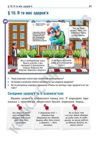§ 10. Я та моє здоров’я 83
§ 10. Я та моє здоров’я
Так, це було
круто! Мені спо-
добалося бути
супергероєм.
То ви були волонте-
рами в «Супергероях
Fast»?
Ми в четвертому класі
брали участь у цій
програмі й допомагали
нашим бабусям та
дідусям зберегти здоров’я.
Чому важливо знати про симптоми захворювань?
За якими ознаками можна визначити, що людина здорова?
	
Як ти розумієш народну приказку «Глянь на вигляд і про здоров’я не пи-
тай»?
Складники здоров’я та їх взаємозв’язок
Здавна здоров’я цінувалося понад усе. У народних при-
казках і прислів’ях збереглося безліч корисних порад.
Без здоров’я нема
щастя. Вартість
здоров’я знає лише
той, хто його
втратив.
У здоровому тілі —
здоровий дух.
Здоровому все здорово.
Бережи одяг, доки новий,
а здоров’я — доки
молодий.
Як на душі, так
і на тілі. Бувай здорова,
як риба; гожа, як вода;
весела, як весна; робоча,
як бджола; багата, як
земля свята!
 