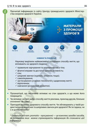 § 10. Я та моє здоров’я 85
Прочитай інформацію із сайту Центру громадського здоров’я Міністер-
ства охорони здоров’я України.
Проаналізуй, що негативно впливає на стан здоров’я, а що може його
покращити.
Чи впливає на твій вибір способу життя реклама, приклад друзів, близьке
оточення? Як саме?
Пригадай правила здорового способу життя. Чи обговорюють у твоїй ро-
дині питання корисних та шкідливих звичок для здоров'я? Як ти гадаєш, чи
є в цьому потреба?
i
Науковці виділили найважливіші складники способу життя, що
впливають на здоров’я людини:
 правильне харчування та нормальна маса тіла;
 фізичні вправи та достатня рухова активність;
 сон;
 шкідливі звички (куріння, алкоголь тощо);
 самолікування;
 застосування сучасних технологій у щоденному житті;
 відпочинок;
 навчання (розумовий розвиток).
* Промоція (від лат. promotio – просування) — це комплекс заходів і засобів,
за допомогою яких можна спрямовувати інформацію до споживача цієї
інформації.
*
 