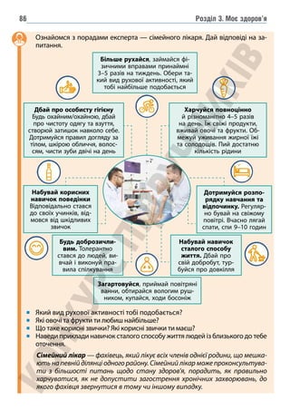 Розділ 3. Моє здоров’я
86
Ознайомся з порадами експерта — сімейного лікаря. Дай відповіді на за-
питання.
Який вид рухової активності тобі подобається?
Які овочі та фрукти ти любиш найбільше?
Що таке корисні звички? Які корисні звички ти маєш?
Наведи приклади навичок сталого способу життя людей із близького до тебе
оточення.
Більше рухайся, займайся фі-
зичними вправами принаймні
3–5 разів на тиждень. Обери та-
кий вид рухової активності, який
тобі найбільше подобається
Набувай корисних
навичок поведінки
Відповідально стався
до своїх учинків, від-
мовся від шкідливих
звичок
Дотримуйся розпо-
рядку навчання та
відпочинку. Регуляр-
но бувай на свіжому
повітрі. Вчасно лягай
спати, спи 9–10 годин
Харчуйся повноцінно
й різноманітно 4–5 разів
на день. Їж свіжі продукти,
вживай овочі та фрукти. Об-
межуй уживання жирної їжі
та солодощів. Пий достатню
кількість рідини
Дбай про особисту гігієну
Будь охайним/охайною, дбай
про чистоту одягу та взуття,
створюй затишок навколо себе.
Дотримуйся правил догляду за
тілом, шкірою обличчя, волос-
сям, чисти зуби двічі на день
Будь доброзичли-
вим. Толерантно
стався до людей, ви-
вчай і виконуй пра-
вила спілкування
Набувай навичок
сталого способу
життя. Дбай про
свій добробут, тур-
буйся про довкілля
Загартовуйся, приймай повітряні
ванни, обтирайся вологим руш-
ником, купайся, ходи босоніж
Сімейний лікар — фахівець, який лікує всіх членів однієї родини, що мешка-
ють на певній ділянці одного району. Сімейний лікар може проконсультува-
ти з більшості питань щодо стану здоров'я, порадить, як правильно
харчуватися, як не допустити загострення хронічних захворювань, до
якого фахівця звернутися в тому чи іншому випадку.
 