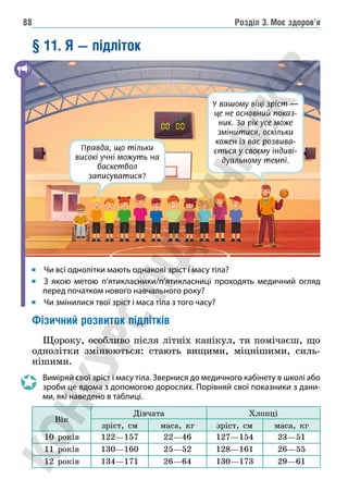 Розділ 3. Моє здоров’я
88
§ 11. Я — підліток
		Чи всі однолітки мають однакові зріст і масу тіла?
		
З якою метою п’ятикласники/п’ятикласниці проходять медичний огляд
перед початком нового навчального року?
		Чи змінилися твої зріст і маса тіла з того часу?
Фізичний розвиток підлітків
Щороку, особливо після літніх канікул, ти помічаєш, що
однолітки змінюються: стають вищими, міцнішими, силь-
нішими.
Виміряй свої зріст і масу тіла. Звернися до медичного кабінету в школі або
зроби це вдома з допомогою дорослих. Порівняй свої показники з дани-
ми, які наведено в таблиці.
Вік
Дівчата Хлопці
зріст, см маса, кг зріст, см маса, кг
10 років 122—157 22—46 127—154 23—51
11 років 130—160 25—52 128—161 26—55
12 років 134—171 26—64 130—173 29—61
У вашому віці зріст —
це не основний показ-
ник. За рік усе може
змінитися, оскільки
кожен із вас розвива-
ється у своєму індиві-
дуальному темпі.
Правда, що тільки
високі учні можуть на
баскетбол
записуватися?
 