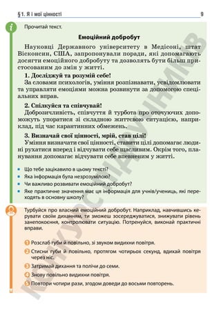 §1. Я і мої цінності 9
Прочитай текст.
Емоційний добробут
Науковці Державного університету в Медісоні, штат
Вісконсин, США, запропонували поради, які допомагають
досягти емоційного добробуту та дозволять бути більш при-
стосованим до змін у житті.
1. Досліджуй та розумій себе!
За словами психологів, уміння розпізнавати, усвідомлювати
та управляти емоціями можна розвинути за допомогою спеці-
альних вправ.
2. Спілкуйся та співчувай!
Доброзичливість, співчуття й турбота про оточуючих допо-
можуть упоратися зі складною життєвою ситуацією, напри-
клад, під час карантинних обмежень.
3. Визначай свої цінності, мрій, став цілі!
Уміння визначати свої цінності, ставити цілі допомагає люди-
ні рухатися вперед і відчувати себе щасливим. Окрім того, пла-
нування допомагає відчувати себе впевненим у житті.
Що тебе зацікавило в цьому тексті?
Яка інформація була незрозумілою?
Чи важливо розвивати емоційний добробут?
Яке практичне значення має ця інформація для учнів/учениць, які пере-
ходять в основну школу?
Турбуйся про власний емоційний добробут. Наприклад, навчившись ке-
рувати своїм диханням, ти зможеш зосереджуватися, знижувати рівень
занепокоєння, контролювати ситуацію. Потренуйся, виконай практичні
вправи.
1 Розслаб губи й повільно, зі звуком видихни повітря.
2 	
Стисни губи й повільно, протягом чотирьох секунд, вдихай повітря
через ніс.
3 Затримай дихання та полічи до семи.
4 Знову повільно видихни повітря.
5 Повтори чотири рази, згодом доведи до восьми повторень.
i
 