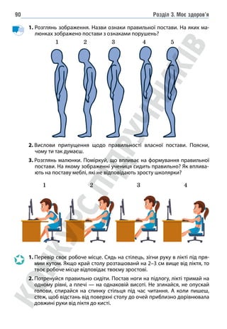 Розділ 3. Моє здоров’я
90
	1. Розглянь зображення. Назви ознаки правильної постави. На яких ма-
люнках зображено постави з ознаками порушень?
1 2 3 4 5
2. 
Вислови припущення щодо правильності власної постави. Поясни,
чому ти так думаєш.
3. 
Розглянь малюнки. Поміркуй, що впливає на формування правильної
постави. На якому зображенні учениця сидить правильно? Як вплива-
ють на поставу меблі, які не відповідають зросту школярки?
1 2 3 4
		
1. 
Перевір своє робоче місце. Сядь на стілець, зігни руку в лікті під пря-
мим кутом. Якщо край столу розташованй на 2–3 см вище від ліктя, то
твоє робоче місце відповідає твоєму зростові.
		
2.
Потренуйся правильно сидіти. Постав ноги на підлогу, лікті тримай на
одному рівні, а плечі — на однаковій висоті. Не згинайся, не опускай
голови, спирайся на спинку стільця під час читання. А коли пишеш,
стеж, щоб відстань від поверхні столу до очей приблизно дорівнювала
довжині руки від ліктя до кисті.
 