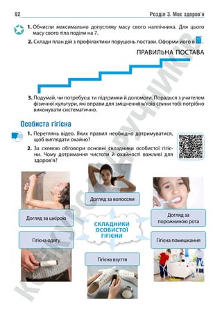Розділ 3. Моє здоров’я
92
1. 
Обчисли максимально допустиму масу свого наплічника. Для цього
масу свого тіла поділи на 7.
		
2. 
Склади план дій з профілактики порушень постави. Оформи його в .
ПРАВИЛЬНА ПОСТАВА
		
3. 
Подумай, чи потребуєш ти підтримки й допомоги. Порадься з учителем
фізичної культури, які вправи для зміцнення м’язів спини тобі потрібно
виконувати систематично.
Особиста гігієна
1. Переглянь відео. Яких правил необхідно дотримуватися,
щоб виглядати охайно?
2. За схемою обговори основні складники особистої гігіє-
ни. Чому дотримання чистоти й охайності важливі для
здоров’я?
СКЛАДНИКИ
ОСОБИСТОЇ
ГІГІЄНИ
Догляд за волоссям
Догляд за шкірою
Догляд за
порожниною рота
Гігієна одягу Гігієна помешкання
Гігієна взуття
 