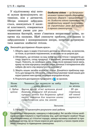 § 11. Я — підліток 93
У підлітковому віці пото-
ві залози функціонують ак-
тивніше, ніж у дитинстві.
Шкіра швидше забрудню-
ється, знижуються її захис-
ні властивості, створюються
сприятливі умови для роз-
множення бактерій, може з’явитися неприємний запах, зо-
крема під пахвами. Щоб уникнути проблем, пов’язаних із
забрудненням і захворюванням шкіри, потрібно дотримува-
тися навичок особистої гігієни.
		Виконайте дослідження «Кошик краси».
		 1. 
Оберіть один із видів гігієнічного догляду за обличчям, за волоссям,
за тілом, за ротовою порожниною, за нігтями чи за шкірою рук.
		 2. 
Обговоріть, що впливає на ваш вибір засобів гігієни і предметів до-
гляду (вартість, склад продукції, її виробник, рекомендації фахівців
тощо). Поясніть, як необхідно діяти, якщо після використання мила,
крему чи гелю відчуваєш свербіж шкіри, виникає її почервоніння або
набряк. До кого слід звернутися по допомогу?
		 3. 
Зберіть кошик засобів особистої гігієни. Дізнайтеся приблизну вар-
тість цих продуктів. Обчисліть, скільки коштуватиме такий кошик для
користування ним однією людиною впродовж місяця.
		 4. Результати дослідження представте у за зразком.
Назва
засобу
Чинники, що вплинули на вибір
цього продукту
Вартість
на місяць
1. Зубна
щітка
Зручна ручка; м’які щетинки різної
довжини розміщені під різними
кутами; мітка для дозування зубної
пасти; поверхня для чищення язика;
співвідношення ціни та якості
20 грн
(третина
від повної
вартості)
2.
Загалом:
		 5. Оформте та презентуйте результати своєї роботи.
Проаналізуй інформацію, наведену в інфографіці. Які засоби гігієни необ-
хідно використовувати в підлітковому віці, щоб виглядати охайно? Якщо
ти виконуватимеш усі гігієнічні поради, завжди матимеш охайний та при-
вабливий вигляд. Це не тільки корисно для здоров’я, а також сприяє впев-
неній поведінці та підвищенню самооцінки.
i
Особиста гігієна — це дотриман-
ня вимог і правил заради збереження
власного здоров’я і працездатнос-
ті. Особиста гігієна спрямована на
профі­
лактику хвороб та створен-
ня сприятливих умов для життя
й гарного само­
почуття.
 