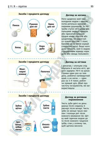 § 11. Я — підліток 95
Засоби і предмети догляду
Засоби і предмети догляду
Засоби і предмети догляду
Догляд за ногами
Ноги щоденно мий про-
холодною водою з милом,
потім ретельно витирай
окремим рушником. За по-
треби ступні ніг і шкіру між
пальцями змащуй кремом
або присипай тальком.
Щодня міняй колготи або
шкарпетки, не користуй-
ся чужим взуттям. У лазні,
басейні чи на пляжі взувай
спеціальні капці. Якщо ноги
дуже пітніють, мий їх водою
з додаванням відвару кори
дуба або хвоща польового
Догляд за ротовою
порожниною
Чисть зуби двічі на день:
уранці після сніданку й
увечері після вечері. Чисть
зуби не менше трьох хви-
лин і полощи рот після
кожного вживання їжі. Щіт-
ку мий гарячою водою до
та після кожного чищення
зубів, став у склянку так,
щоб щетина висохла
Догляд за нігтями
І дівчатам, і хлопцям слід
обрізати й чистити нігті, зрі-
зати задирки. Нігті на руках
стрижи один раз на тиж-
день, роблячи напівкруглий
край, а на ногах — один
раз на 3–4 тижні, робля-
чи прямий зріз. Дбай про
чистоту інструментів, які ви-
користовуєш
Пемза
Мані-
кюрні
ножиці
Зубна
щітка
Іри-
гатор,
зубна
нитка
Зубна
паста
Ополіс-
кувач
Пилочка
Рушник
для ніг
Хвощ
Кора
дуба
Крем
для ніг
 