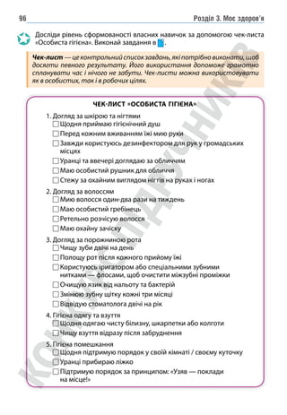 Розділ 3. Моє здоров’я
96
Досліди рівень сформованості власних навичок за допомогою чек-листа
«Особиста гігіє­
на». Виконай завдання в .
Чек-лист—цеконтрольнийсписокзавдань,якіпотрібновиконати,щоб
досягти певного результату. Його використання допоможе грамотно
спланувати час і нічого не забути. Чек-листи можна використовувати
як в особистих, так і в робочих цілях.
ЧЕК-ЛИСТ «ОСОБИСТА ГІГІЄНА»
1. Догляд за шкірою та нігтями
		 Щодня приймаю гігієнічний душ
		 Перед кожним вживанням їжі мию руки
		 
Завжди користуюсь дезинфектором для рук у громадських
місцях
		 Уранці та ввечері доглядаю за обличчям
		 Маю особистий рушник для обличчя
		 Стежу за охайним виглядом нігтів на руках і ногах
2. Догляд за волоссям
		 Мию волосся один-два рази на тиждень
		 Маю особистий гребінець
		 Ретельно розчісую волосся
		 Маю охайну зачіску
3. Догляд за порожниною рота
		 Чищу зуби двічі на день
		 Полощу рот після кожного прийому їжі
		 
Користуюсь іригатором або спеціальними зубними
нитками — флосами, щоб очистити міжзубні проміжки
		 
Очищую язик від нальоту та бактерій
		 Змінюю зубну щітку кожні три місяці
		 Відвідую стоматолога двічі на рік
4. Гігієна одягу та взуття
		 Щодня одягаю чисту білизну, шкарпетки або колготи
		 Чищу взуття відразу після забруднення
5. Гігієна помешкання
Щодня підтримую порядок у своїй кімнаті / своєму куточку
Уранці прибираю ліжко

Підтримую порядок за принципом: «Узяв — поклади
на місце!»
 