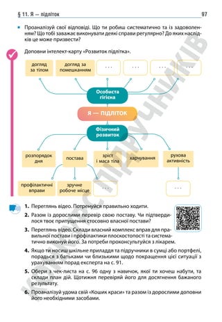 § 11. Я — підліток 97
	
Проаналізуй свої відповіді. Що ти робиш систематично та із задоволен-
ням? Що тобі заважає виконувати деякі справи регулярно? До яких наслід-
ків це може призвести?
Доповни інтелект-карту «Розвиток підлітка».
догляд
за тілом
догляд за
помешканням
розпорядок
дня
харчування
зріст
і маса тіла
профілактичні
вправи
зручне
робоче місце
. . .
. . .
Я — ПІДЛІТОК
Особиста
гігієна
Фізичний
розвиток
постава
рухова
активність
. . . . . . . . . . . .
1. Переглянь відео. Потренуйся правильно ходити.
2. Разом із дорослими перевір свою поставу. Чи підтверди-
лося твоє припущення стосовно власної постави?
3. Переглянь відео. Склади власний комплекс вправ для пра-
вильної постави і профілактики плоскостопості та система-
тично виконуй його. За потреби проконсультуйся з лікарем.
4. Якщо ти носиш шкільне приладдя та підручники в сумці або портфелі,
порадься з батьками чи близькими щодо покращення цієї ситуації з
урахуванням порад експерта на с. 91.
5. Обери з чек-листа на с. 96 одну з навичок, якої ти хочеш набути, та
склади план дій. Щотижня перевіряй його для досягнення бажаного
результату.
6. Проаналізуй удома свій «Кошик краси» та разом із дорослими доповни
його необхідними засобами.
 