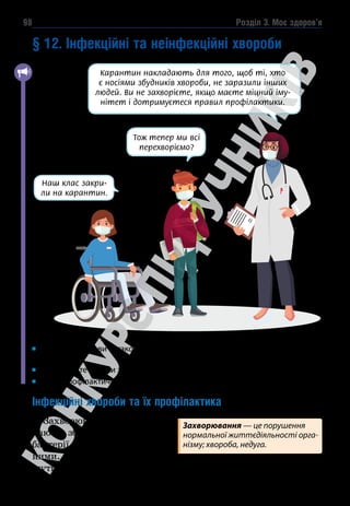 Розділ 3. Моє здоров’я
98
§ 12. Інфекційні та неінфекційні хвороби
Наш клас закри-
ли на карантин.
Тож тепер ми всі
перехворіємо?
Карантин накладають для того, щоб ті, хто
є носіями збудників хвороби, не заразили інших
людей. Ви не захворієте, якщо маєте міцний іму-
нітет і дотримуєтеся правил профілактики.
Чи стикалися ви з такою ситуацією? Через яке захворювання вона ста-
лася?
Пригадайте ознаки здорової та хворої людини.
Яких профілактичних заходів ви дотримуєтеся під час карантину?
Інфекційні хвороби та їх профілактика
Захворювання, які викли-
кають збудники — віруси,
бактерії, гриби, є інфекцій-
ними. Збудники інфекції мо-
жуть потрапити в організм людини різними шляхами.
Захворювання — це порушення
нормальної життєдіяльності орга-
нізму; хвороба, недуга.
 
