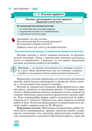102
﻿
моє здоров’я
§ 16. Я та моє здоров’я
Чинники, що впливають на стан здоров’я.
Здоровий спосіб життя
На цьому уроці ви дізнаєтеся про:
•
• те, якою має бути постава людини;
•
• порушення постави та її профілактику;
•
• порушення гостроти зору.
Пригадайте, що таке постава.
Яке освітлення має бути на робочому місці?
Як ви розумієте подане прислів’я?
Добрий у того зір, хто й у темряві бачить.
Яке значення для здоров’я людини має правильна постава
Постава відіграє в житті людини естетичне та функціо-
нальне значення. Люди з правильною поставою рухаються
легко та невимушено. І навпаки, ті, хто мають порушення
постави, рухаються важко й незграбно.
Порушення постави призводить до стискання внутрішніх
органів, зміни їхнього розміщення в організмі. Отже, поста-
ва — це критерій стану здоров’я людини.
Постава не передається спадково. Вона формується в про-
цесі росту, розвитку та виховання дитини. У немовлят пара-
лельно з формуванням навичок тримання голови, сидіння та
стояння поступово окреслюються фізіологічні вигини хреб-
та. Така хвилеподібна форма хребта залишається не зафік-
сованою до 7–12 років і зберігається лише завдяки активній
роботі м’язів. Остаточне формування та закріплення всіх ви-
гинів хребта завершується до 18–20 років.
Порушення постави. Причинами викривлення хребта мо-
жуть бути: захворювання, травми, переломи хребта, непра-
вильне положення тіла внаслідок фізіологічних особливос-
тей, плоскостопість, косоокість або короткозорість, через які
Постава — це звичне положення тіла людини в спокої
та в русі. Вона визначається під час стояння, сидіння,
ходьби та виконання інших видів рухової діяльності.
 
