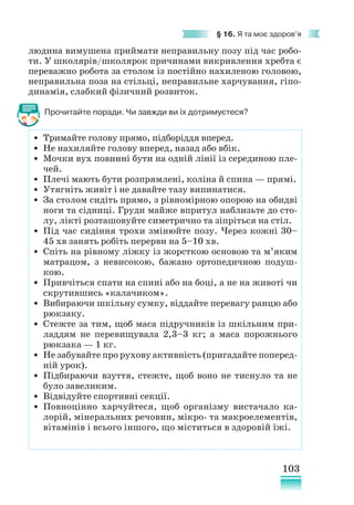 103
§ 16. Я та моє здоров’я
людина вимушена приймати неправильну позу під час робо-
ти. У школярів/школярок причинами викривлення хребта є
переважно робота за столом із постійно нахиленою головою,
неправильна поза на стільці, неправильне харчування, гіпо-
динамія, слабкий фізичний розвиток.
Прочитайте поради. Чи завжди ви їх дотримуєтеся?
• Тримайте голову прямо, підборіддя вперед.
• Не нахиляйте голову вперед, назад або вбік.
• Мочки вух повинні бути на одній лінії із серединою пле-
чей.
• Плечі мають бути розпрямлені, коліна й спина — прямі.
• Утягніть живіт і не давайте тазу випинатися.
• За столом сидіть прямо, з рівномірною опорою на обидві
ноги та сідниці. Груди майже впритул наблизьте до сто-
лу, лікті розташовуйте симетрично та зіпріться на стіл.
• Під час сидіння трохи змінюйте позу. Через кожні 30–
45 хв занять робіть перерви на 5–10 хв.
• Спіть на рівному ліжку із жорсткою основою та м’яким
матрацом, з невисокою, бажано ортопедичною подуш-
кою.
• Привчіться спати на спині або на боці, а не на животі чи
скрутившись «калачиком».
• Вибираючи шкільну сумку, віддайте перевагу ранцю або
рюкзаку.
• Стежте за тим, щоб маса підручників із шкільним при-
ладдям не перевищувала 2,3–3 кг; а маса порожнього
рюкзака — 1 кг.
• Не забувайте про рухову активність (пригадайте поперед­
ній урок).
• Підбираючи взуття, стежте, щоб воно не тиснуло та не
було завеликим.
• Відвідуйте спортивні секції.
• Повноцінно харчуйтеся, щоб організму вистачало ка-
лорій, мінеральних речовин, мікро- та макроелементів,
вітамінів і всього іншого, що міститься в здоровій їжі.
 