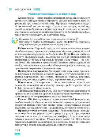 104
﻿
моє здоров’я
Профілактика порушень гостроти зору
Хороший зір — одна з найважливіших функцій людського
організму. Він допомагає отримати більше половини всієї ін-
формації про навколишній світ. Природа подарувала люди-
ні досконалий механізм зору. Однак комп’ютери, телевізор,
постійне перебування в приміщеннях із лампами штучного
освітлення, малорухливий спосіб життя та багато інших фак-
торів часто призводять до порушень зору.
Якою має бути профілактика порушень гостроти зору?
Прочитайте подані рекомендації щодо профілактики порушень
зору й обговоріть, як ви виконуєте кожну з них.
Робоче місце. Парта або стіл, за якими ви навчаєтеся, повин­
ні забезпечувати правильне положення тіла та відстань від очей
до зошита або підручника не ближче ніж 30 см. Зошит треба по-
вернути приблизно на 30°, відстань від очей до книжки повинна
становити 30–35 см, а від очей до екрана комп’ютера — не мен-
ше 50 см. Не читайте в транспорті! Постійна зміна відстані від
очей до книжки внаслідок вібрації перенапружує м’язи ока, що
призводить до розвитку порушень зору.
Повноцінне харчування. До порушення зору може призвес-
ти й нестача в організмі вітаміну А, що міститься в таких про-
дуктах харчування, як морква, петрушка, гарбуз, персики,
абрикоси, печінка, курячі яйця, вершкове масло, молоко.
Відпочинок. На перервах і після закінчення занять ак-
тивно відпочивайте на свіжому повітрі, робіть уроки після
1–1,5-годинного відпочинку.
Запобігання травмам очей. Під час трудового навчання та
практичних занять на уроках користуйтеся засобами особис-
того захисту та дотримуйтеся техніки безпеки.
Гігієна. Від бактеріальних захворювань очей (наприклад,
кон’юн­
к­
тивіту) убережуть елементарні правила дотримання
особистої гігієни (частіше мийте руки, користуйтеся тільки
власними засобами гігієни — рушником, носовою хустинкою).
Профілактичні огляди окуліста. Рекомендовано відвіду­
вати окуліста не рідше одного разу на рік, а при перших
скаргах на сухість, сльозотечу, дискомфорт, біль в очах звер-
тайтеся до нього негайно. Удома через кожні 45–60 хв безпе-
рервної роботи під час виконання домашніх завдань, читання
літератури робіть вправи для відпочинку очей.
 