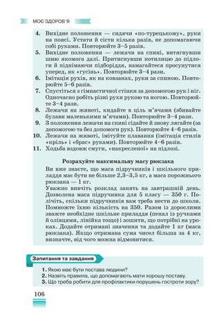 106
﻿
моє здоров’я
4. Вихідне положення — сидячи «по-турецькому», руки
на поясі. Устати й сісти кілька разів, не допомагаючи
собі руками. Повторюйте 3–5 разів.
5. Вихідне положення — лежачи на спині, витягнувши
шию якомога далі. Притиснувши потилицю до підло-
ги й піднімаючи підборіддя, намагайтеся просунутися
уперед, як «гусінь». Повторюйте 3–4 рази.
6. Імітація рухів, як на ковзанах, руки за спиною. Повто-
рюйте 5–6 разів.
7. Спустіться з гімнастичної стінки за допомогою рук і ніг.
Одночасно робіть різні рухи рукою та ногою. Повторюй-
те 3–4 рази.
8. Лежачи на животі, кидайте в ціль м’ячами (збивайте
булави маленькими м’ячами). Повторюйте 3–4 рази.
9. З положення лежачи на спині сідайте й знову лягайте (за
допомогою та без допомоги рук). Повторюйте 4–6 разів.
10. Лежачи на животі, імітуйте плавання (імітація стилів
«кріль» і «брас» руками). Повторюйте 4–6 разів.
11. Ходьба вздовж смуги, «накресленої» на підлозі.
Розрахуйте максимальну масу рюкзака
Ви вже знаєте, що маса підручників і шкільного при-
ладдя має бути не більше 2,3–3,5 кг, а маса порожнього
рюкзака — 1 кг.
Уважно вивчіть розклад занять на завтрашній день.
Дозволена маса підручника для 5 класу — 350 г. По-
лічіть, скільки підручників вам треба нести до школи.
Помножте їхню кількість на 350. Разом із дорослими
зважте необхідне шкільне приладдя (пенал із ручками
й олівцями, лінійка тощо) і зошити, що потрібні на уро-
ках. Додайте отримані значення та додайте 1 кг (маса
рюкзака). Якщо отримана сума чисел більша за 4 кг,
визначте, від чого можна відмовитися.
1. Якою має бути постава людини?
2.	Назвіть правила, що допомагають мати хорошу поставу.
3. Що треба робити для профілактики порушень гостроти зору?
Запитання та завдання
 