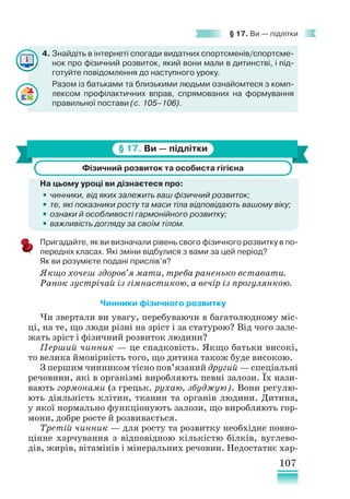 107
§ 17. Ви — підлітки
4. Знайдіть в інтернеті спогади видатних спортсменів/спортсме-
нок про фізичний розвиток, який вони мали в дитинстві, і під-
готуйте повідомлення до наступного уроку.
Разом із батьками та близькими людьми ознайомтеся з комп-
лексом профілактичних вправ, спрямованих на формування
правильної постави (с. 105–106).
§ 17. Ви — підлітки
Фізичний розвиток та особиста гігієна
На цьому уроці ви дізнаєтеся про:
•
• чинники, від яких залежить ваш фізичний розвиток;
•
• те, які показники росту та маси тіла відповідають вашому віку;
•
• ознаки й особливості гармонійного розвитку;
•
• важливість догляду за своїм тілом.
Пригадайте, як ви визначали рівень свого фізичного розвитку в по-
передніх класах. Які зміни відбулися з вами за цей період?
Як ви розумієте подані прислів’я?
Якщо хочеш здоров’я мати, треба раненько вставати.
Ранок зустрічай із гімнастикою, а вечір із прогулянкою.
Чинники фізичного розвитку
Чи звертали ви увагу, перебуваючи в багатолюдному міс-
ці, на те, що люди різні на зріст і за статурою? Від чого зале-
жать зріст і фізичний розвиток людини?
Перший чинник — це спадковість. Якщо батьки високі,
то велика ймовірність того, що дитина також буде високою.
З першим чинником тісно пов’язаний другий — спеціальні
речовини, які в організмі виробляють певні залози. Їх нази-
вають гормонами (з грецьк. рухаю, збуджую). Вони регулю-
ють діяльність клітин, тканин та органів людини. Дитина,
у якої нормально функціонують залози, що виробляють гор-
мони, добре росте й розвивається.
Третій чинник — для росту та розвитку необхідне повно-
цінне харчування з відповідною кількістю білків, вуглево-
дів, жирів, вітамінів і мінеральних речовин. Недостатнє хар-
 