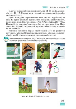 109
§ 17. Ви — підлітки
У дівчат активний ріст припиняється в 14–15 років, у хлоп-
ців — у 16–17. До того часу тіло набуває дорослих форм від-
повідно до статі.
Деякі діти дуже переймаються тим, що їхні друзі вищі за
них. Їм дуже хочеться прискорити свій ріст. Цьому можуть
посприяти певні фізичні вправи (див. додаток 12, с. 197–198).
Починайте з ранкової зарядки, бігу та рухливих ігор. Над-
звичайно корисні спортивна й художня гімнастика, плаван-
ня та волейбол.
Кожний комплекс вправ спрямований або на розвиток
гнучкості, або на збільшення сили м’язів, або на нормаліза-
цію функцій серцево-судинної та дихальної систем.
Розгляньте малюнки (мал. 45). Обговоріть, як подані види спорту
сприяють розвитку властивостей організму.
Мал. 45. Приклади видів спорту
 