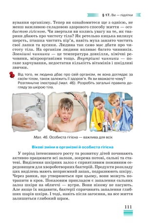 111
§ 17. Ви — підлітки
вування організму. Тепер ви ознайомитеся ще з однією, не
менш важливою складовою здорового способу життя — осо-
бистою гігієною. Чи звертали ви колись увагу на те, як тва-
рини дбають про чистоту тіла? Як ретельно кицька вилизує
шерсть, пташка чистить пір’я, навіть муха завзято чистить
свої лапки та вусики. Людина так само має дбати про чи-
стоту тіла. На організм людини впливає багато чинників.
Зовнішні чинники — це температура довкілля, хімічні ре-
човини, мікроорганізми тощо. Внутрішні чинники — по-
гане харчування, недостатня кількість вітамінів і шкідливі
звички.
Від того, як людина дбає про свій організм, як вона доглядає за
своїм тілом, також залежить її здоров’я. Як ви вважаєте чому?
Розгляньтне ілюстрації (мал. 46). Розробіть загальні правила до-
гляду за шкірою тіла.
Вікові зміни в організмі й особиста гігієна
У період інтенсивного росту та розвитку дітей починають
активно працювати всі залози, зокрема потові, сальні та ста-
теві. Виділення шкірних залоз є сприятливим поживним се-
редовищем для хвороботворних бактерій. Продукти розкладу
цих виділень мають неприємний запах, подразнюють шкіру.
Через ранки, що утворюються при цьому, вони можуть по-
трапити в кров. Показовим прикладом є запалення сальних
залоз шкіри на обличчі — вугри. Вони нікому не пасують.
Але якщо їх видавити, бактерії спричинять запалення глиб-
ших шарів шкіри. І тоді, навіть після загоєння, на все життя
залишиться глибокий шрам.
Мал. 46. Особиста гігієна — важлива для всіх
 