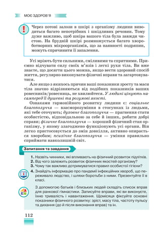 112
﻿
моє здоров’я
Усі мріють бути сильними, сміливими та спритними. При-
ємно відчувати силу своїх м’язів і легкі рухи тіла. Ви вже
знаєте, що досягти цього можна, якщо вести здоровий спосіб
життя, регулярно виконувати фізичні вправи та загартовува-
тися.
Але якщо з якихось причин ваші показники зросту та маси
тіла значно відрізняються від подібних показників ваших
ровесників/ровесниць, не хвилюйтеся. У людині цінують на-
самперед її душевні та розумові якості.
Ознаками гармонійного розвитку людини є: соціальне
благополуччя — взаєморозуміння в стосунках із людьми,
які тебе оточують; духовне благополуччя — прагнення стати
особистістю, відповідальною за себе й інших, робити добрі
справи; фізичне благополуччя — хороший фізичний стан ор-
ганізму, у якому злагоджено функціонують усі органи. Він
легко пристосовується до змін довкілля, активно опираєть-
ся хворобам; психічне благополуччя — уміння правильно
сприймати навколишній світ.
1.	Назвіть чинники, які впливають на фізичний розвиток підлітків.
2. Від чого залежить розвиток фізичних якостей організму?
3. Чому так важливо дотримуватися правил особистої гігієни?
4. Знайдіть інформацію про пандемії інфекційних хвороб, що пе-
реживало людство, і шляхи боротьби з ними. Презентуйте її в
класі.
З допомогою батьків і близьких людей складіть список вправ
для ранкової гімнастики. Записуйте вправи, які ви виконуєте,
їхню тривалість і навантаження. Щомісяця фіксуйте основні
показники фізичного розвитку: зріст, масу тіла, частоту пульсу
та дихання (до й після виконання вправ) та ін.
Через потові залози в шкірі з організму людини виво-
диться багато непотрібних і шкідливих речовин. Тому
дуже важливо, щоб шкіра вашого тіла була завжди чи-
стою. На брудній шкірі розмножується багато хворо-
ботворних мікроорганізмів, що за наявності подряпин,
можуть спричинити її запалення.
Запитання та завдання
 