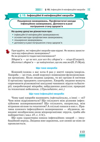 113
§ 18. Інфекційні й неінфекційні хвороби
§ 18. Інфекційні й неінфекційні хвороби
Поширення захворювань. Профілактичні заходи
інфекційних захворювань. Допомога в разі
погіршення стану здоров’я
На цьому уроці ви дізнаєтеся про:
•
• інфекційні й неінфекційні захворювання;
•
• основні методи профілактики захворювань;
•
• поширення захворювань;
•
• допомогу в разі погіршення стану здоров’я.
Пригадайте, які інфекційні хвороби вам відомі. Як можна захисти-
тися від інфекційних захворювань?
Як ви розумієте подані висловлювання?
Здоров’я — це не все, але все без здоров’я — ніщо (Сократ).
Життяіздоров’я—ценайцінніше,щомимаємо(П.ГіМун).
Що таке хвороба
Кожний/кожна з вас хоча б раз у житті хворів/хворіла.
Хвороба — це стан, який порушує повноцінне функціонуван-
ня організму. Коли людина здорова, то всі органи й системи
її організму працюють злагоджено. Хворобу людини можуть
спричинити різноманітні шкідливі чинники: віруси та бакте-
рії; хвороботворні мікроби; забруднення довкілля; природні
та техногенні небезпеки. (Пригадайте, які.)
Що таке інфекційні хвороби
Чому одні хвороби називають інфекційними, а інші — ні?
Чим вони відрізняються? Що спільного між різними інфек-
ційними захворюваннями? Що спільного, наприклад, між
вітряною віспою та гепатитом? А спільні ознаки в них є. При-
чина кожного інфекційного захворювання — збудники, не-
видимі неозброєним оком мікроорганізми: віруси, гриби або
найпростіші (мал. 47, с. 114).
Ще одна характерна ознака інфекційних хвороб — інку-
баційний період. Людина вже заражена, але ззовні це ніяк не
проявляється.
 