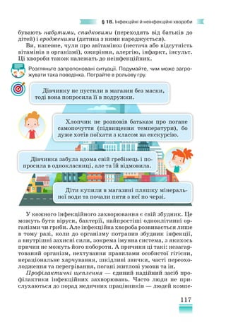 117
§ 18. Інфекційні й неінфекційні хвороби
бувають набутими, спадковими (переходять від батьків до
дітей) і вродженими (дитина з ними народжується).
Ви, напевне, чули про авітаміноз (нестача або відсутність
вітамінів в організмі), ожиріння, алергію, інфаркт, інсульт.
Ці хвороби також належать до неінфекційних.
Розгляньте запропоновані ситуації. Подумайте, чим може загро-
жувати така поведінка. Пограйте в рольову гру.
У кожного інфекційного захворювання є свій збудник. Це
можуть бути віруси, бактерії, найпростіші одноклітинні ор-
ганізми чи гриби. Але інфекційна хвороба розвивається лише
в тому разі, коли до організму потрапив збудник інфекції,
а внутрішні захисні сили, зокрема імунна система, з якихось
причин не можуть його побороти. А причини ці такі: незагар-
тований організм, нехтування правилами особистої гігієни,
нераціональне харчування, шкідливі звички, часті переохо-
лодження та перегрівання, погані житлові умови та ін.
Профілактичні щеплення — єдиний надійний засіб про-
філактики інфекційних захворювань. Часто люди не при-
слухаються до порад медичних працівників — людей компе-
Дівчинку не пустили в магазин без маски,
тоді вона попросила її в подружки.
Дівчинка забула вдома свій гребінець і по-
просила в однокласниці, але та їй відмовила.
Діти купили в магазині пляшку мінераль-
ної води та почали пити з неї по черзі.
Хлопчик не розповів батькам про погане
самопочуття (підвищення температури), бо
дуже хотів поїхати з класом на екскурсію.
 