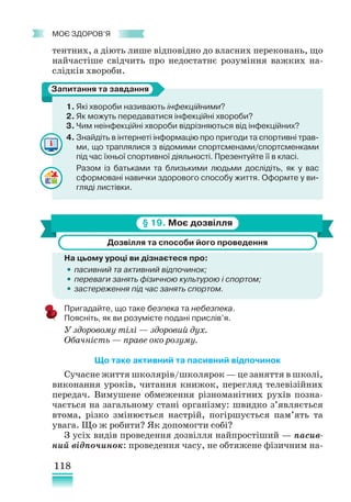118
﻿
моє здоров’я
тентних, а діють лише відповідно до власних переконань, що
найчастіше свідчить про недостатнє розуміння важких на-
слідків хвороби.
1. Які хвороби називають інфекційними?
2. Як можуть передаватися інфекційні хвороби?
3. Чим неінфекційні хвороби відрізняються від інфекційних?
4. Знайдіть в інтернеті інформацію про пригоди та спортивні трав-
ми, що траплялися з відомими спортсменами/спортсменками
під час їхньої спортивної діяльності. Презентуйте її в класі.
Разом із батьками та близькими людьми дослідіть, як у вас
сформовані навички здорового способу життя. Оформте у ви-
гляді листівки.
§ 19. Моє дозвілля
Дозвілля та способи його проведення
На цьому уроці ви дізнаєтеся про:
•
• пасивний та активний відпочинок;
•
• переваги занять фізичною культурою і спортом;
•
• застереження під час занять спортом.
Пригадайте, що таке безпека та небезпека.
Поясніть, як ви розумієте подані прислів’я.
У здоровому тілі — здоровий дух.
Обачність — праве око розуму.
Що таке активний та пасивний відпочинок
Сучасне життя школярів/школярок — це заняття в школі,
виконання уроків, читання книжок, перегляд телевізійних
передач. Вимушене обмеження різноманітних рухів позна-
чається на загальному стані організму: швидко з’являється
втома, різко змінюється настрій, погіршується пам’ять та
увага. Що ж робити? Як допомогти собі?
З усіх видів проведення дозвілля найпростіший — пасив-
ний відпочинок: проведення часу, не обтяжене фізичним на-
Запитання та завдання
 