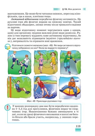 119
§ 19. Моє дозвілля
вантаженням. Це може бути читання книжок, перегляд кіно-
фільмів, гра в шахи, плетіння тощо.
Активний відпочинок передбачає фізичну активність. Це
рухливі ігри або фізичні вправи на свіжому повітрі. Такий
відпочинок збадьорює, знімає втому після тривалого сидіння
за партою.
Ці види відпочинку повинні чергуватися один з одним,
адже для організму людини важливі різні види дозвілля. Ра-
зом із тим перевагу віддають саме активному відпочинку, бо
він дає можливість підвищити імунітет (пригадайте вивче-
не), витривалість та отримати нові враження.
Розгляньте сюжетні малюнки (мал. 49). Які види активного відпо-
чинку зображено на них? Яким ви віддаєте перевагу?
У вашому розпорядку дня має бути передбачено щоден-
но 1–1,5 год для прогулянки, фізичних вправ чи спор-
тивних ігор. Навантаження бажано зменшувати в ті
дні, коли на уроці фізичного виховання в школі ви бага-
то бігали або брали участь, наприклад, у лижних пере-
гонах.
Мал. 49. Приклади рухливих ігор
 