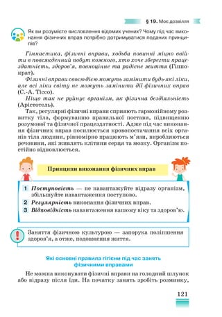121
§ 19. Моє дозвілля
Як ви розумієте висловлення відомих учених? Чому під час вико-
нання фізичних вправ потрібно дотримуватися поданих принци-
пів?
Гімнастика, фізичні вправи, ходьба повинні міцно ввій-
ти в повсякденний побут кожного, хто хоче зберегти праце­
здатність, здоров’я, повноцінне та радісне життя (Гіппо-
крат).
Фізичні вправи своєю дією можуть замінити будь-які ліки,
але всі ліки світу не можуть замінити дії фізичних вправ
(С.-А. Тіссо).
Ніщо так не руйнує організм, як фізична бездіяльність
(Арістотель).
Так, регулярні фізичні вправи сприяють гармонійному роз­­­
витку тіла, формуванню правильної постави, підвищенню
розумової та фізичної працездатності. Адже під час виконан-
ня фізичних вправ посилюється кровопостачання всіх орга-
нів тіла людини, рівномірно працюють м’язи, виробляються
речовини, які живлять клітини серця та мозку. Організм по-
стійно відновлюється.
Які основні правила гігієни під час занять
фізичними вправами
Не можна виконувати фізичні вправи на голодний шлунок
або відразу після їди. На початку занять зробіть розминку,
Принципи виконання фізичних вправ
Поступовість — не навантажуйте відразу організм,
збільшуйте навантаження поступово.
Регулярність виконання фізичних вправ.
Відповідність навантаження вашому віку та здоров’ю.
1
2
3
Заняття фізичною культурою — запорука поліпшення
здоров’я, а отже, подовження життя.
 