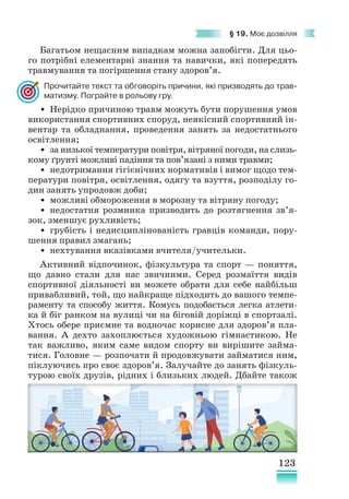 123
§ 19. Моє дозвілля
Багатьом нещасним випадкам можна запобігти. Для цьо-
го потрібні елементарні знання та навички, які попередять
травмування та погіршення стану здоров’я.
Прочитайте текст та обговоріть причини, які призводять до трав-
матизму. Пограйте в рольову гру.
• Нерідко причиною травм можуть бути порушення умов
використання спортивних споруд, неякісний спортивний ін-
вентар та обладнання, проведення занять за недостатнього
освітлення;
• за низької температури повітря, вітряної погоди, на слизь-
кому ґрунті можливі падіння та пов’язані з ними травми;
• недотримання гігієнічних нормативів і вимог щодо тем-
ператури повітря, освітлення, одягу та взуття, розподілу го-
дин занять упродовж доби;
• можливі обмороження в морозну та вітряну погоду;
• недостатня розминка призводить до розтягнення зв’я­
зок, зменшує рухливість;
• грубість і недисциплінованість гравців команди, пору-
шення правил змагань;
• нехтування вказівками вчителя/учительки.
Активний відпочинок, фізкультура та спорт — поняття,­
що давно стали для нас звичними. Серед розмаїття видів
спортивної діяльності ви можете обрати для себе найбільш
приваб­
ливий, той, що найкраще підходить до вашого темпе-
раменту та способу життя. Комусь подобається легка атлети-
ка й біг ранком на вулиці чи на біговій доріжці в спортзалі.
Хтось обере приємне та водночас корисне для здоров’я пла-
вання. А дехто захоплюється художньою гімнастикою. Не
так важливо, яким саме видом спорту ви вирішите займа-
тися. Головне — розпочати й продовжувати займатися ним,
піклуючись про своє здоров’я. Залучайте до занять фізкуль-
турою своїх друзів, рідних і близьких людей. Дбайте також
 
