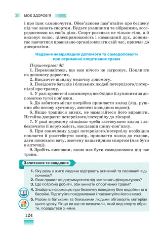 124
﻿
моє здоров’я
і про їхнє самопочуття. Обов’язково пам’ятайте про безпеку
під час занять спортом. Будьте уважними та зібраними, зосе-
редженими на своїх діях. Спорт розвиває не тільки тіло, а й
виховує волю, цілеспрямованість і командний дух, допома-
гає навчитися правильно організовувати свій час, привчає до
дисципліни.
Надання невідкладної допомоги та самодопомоги
при отриманні спортивних травм
Першочергові дії
1. Переконайтеся, що вам нічого не загрожує. Покличте
на допомогу дорослих.
2. Викличте швидку медичну допомогу.
3. Повідомте батьків і близьких людей потерпілого/потер-
пілої про травму.
4. У разі кровотечі насамперед необхідно її зупинити за до-
помогою тугої пов’язки.
5. До забитого місця потрібно прикласти холод (лід, руш-
ник або носову хустинку, змочені холодною водою).
6. Якщо трапився вивих, не намагайтеся його вправити.
Негайно доправте потерпілого/потерпілу до лікарні.
7. У разі перелому кінцівки треба застосувати холод і за-
безпечити її нерухомість, наклавши шину-пов’язку.
8. При сонячному ударі потерпілого/потерпілу необхідно
покласти й розстебнути комір, прикласти холод до голови,
дати понюхати вату, змочену нашатирним спиртом (має бути
в аптечці).
9. Зробіть висновки, якою має бути самодопомога під час
травм.
1. Яку роль у житті людини відіграють активний та пасивний від-
починок?
2. Яких правил ви дотримуєтеся під час занять фізкультурою?
3. Що потрібно робити, аби уникати спортивних травм?
4. Знайдіть інформацію про безпечну поведінку біля водойми та в
басейні. Підготуйте повідомлення і презентуйте його в класі.
5. Разом із батьками та близькими людьми обговоріть матеріал
цього уроку. Якщо ви ще не визначили, який вид спорту обра-
ти, порадьтеся з ними.
Запитання та завдання
 