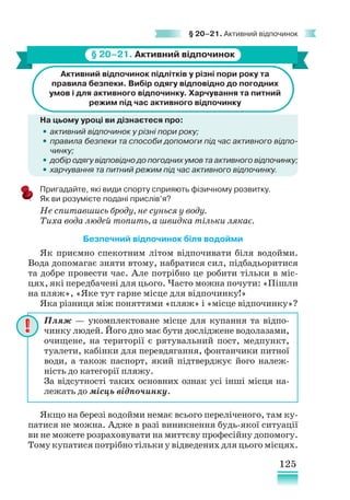125
§ 20–21. Активний відпочинок
§ 20–21. Активний відпочинок
Активний відпочинок підлітків у різні пори року та
правила безпеки. Вибір одягу відповідно до погодних
умов і для активного відпочинку. Харчування та питний
режим під час активного відпочинку
На цьому уроці ви дізнаєтеся про:
•
• активний відпочинок у різні пори року;
•
• правила безпеки та способи допомоги під час активного відпо­
чинку;
•
• добір одягу відповідно до погодних умов та активного відпочинку;
•
• харчування та питний режим під час активного відпочинку.
Пригадайте, які види спорту сприяють фізичному розвитку.
Як ви розумієте подані прислів’я?
Не спитавшись броду, не сунься у воду.
Тиха вода людей топить, а швидка тільки лякає.
Безпечний відпочинок біля водойми
Як приємно спекотним літом відпочивати біля водойми.
Вода допомагає зняти втому, набратися сил, підбадьоритися
та добре провести час. Але потрібно це робити тільки в міс-
цях, які передбачені для цього. Часто можна почути: «Пішли
на пляж», «Яке тут гарне місце для відпочинку!»
Яка різниця між поняттями «пляж» і «місце відпочинку»?
Якщо на березі водойми немає всього переліченого, там ку-
патися не можна. Адже в разі виникнення будь-якої ситуації
ви не можете розраховувати на миттєву професійну допомогу.
Тому купатися потрібно тільки у відведених для цього місцях.
Пляж — укомплектоване місце для купання та відпо-
чинку людей. Його дно має бути досліджене водолазами,
очищене, на території є рятувальний пост, медпункт,
туалети, кабінки для перевдягання, фонтанчики питної
води, а також паспорт, який підтверджує його належ-
ність до категорії пляжу.
За відсутності таких основних ознак усі інші місця на-
лежать до місць відпочинку.
 