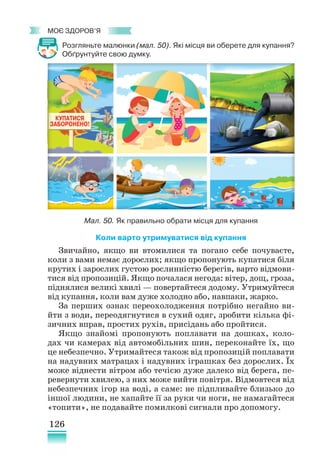 126
﻿
моє здоров’я
Розгляньте малюнки (мал. 50). Які місця ви оберете для купання?
Обґрунтуйте свою думку.
Коли варто утримуватися від купання
Звичайно, якщо ви втомилися та погано себе почуваєте,
коли з вами немає дорослих; якщо пропонують купатися біля
крутих і зарослих густою рослинністю берегів, варто відмови-
тися від пропозицій. Якщо почалася негода: вітер, дощ, гроза,
піднялися великі хвилі — повертайтеся додому. Утримуйтеся
від купання, коли вам дуже холодно або, навпаки, жарко.
За перших ознак переохолодження потрібно негайно ви-
йти з води, переодягнутися в сухий одяг, зробити кілька фі-
зичних вправ, простих рухів, присідань або пройтися.
Якщо знайомі пропонують поплавати на дошках, коло-
дах чи камерах від автомобільних шин, переконайте їх, що
це небезпечно. Утримайтеся також від пропозицій поплавати
на надувних матрацах і надувних іграшках без дорослих. Їх
може віднести вітром або течією дуже далеко від берега, пе-
ревернути хвилею, з них може вийти повітря. Відмовтеся від
небезпечних ігор на воді, а саме: не підпливайте близько до
іншої людини, не хапайте її за руки чи ноги, не намагайтеся
«топити», не подавайте помилкові сигнали про допомогу.
Мал. 50. Як правильно обрати місця для купання
 