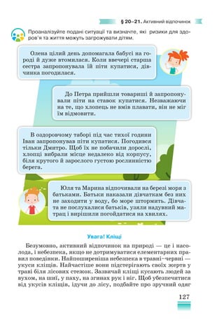 127
§ 20–21. Активний відпочинок
Проаналізуйте подані ситуації та визначте, які ризики для здо­
ров’я та життя можуть загрожувати дітям.
­­
Увага! Кліщі
Безумовно, активний відпочинок на природі — це і насо-
лода, і небезпека, якщо не дотримуватися елементарних пра-
вил поведінки. Найпоширеніша небезпека в травні–червні —
укуси кліщів. Найчастіше вони підстерігають своїх жертв у
траві біля лісових стежок. Зазвичай кліщі кусають людей за
вухом, на шиї, у паху, на згинах рук і ніг. Щоб убезпечитися
від укусів кліщів, ідучи до лісу, подбайте про зручний одяг
Олена цілий день допомагала бабусі на го-
роді й дуже втомилася. Коли ввечері старша
сестра запропонувала їй піти купатися, дів­
чинка погодилася.
До Петра прийшли товариші й запропону-
вали піти на ставок купатися. Незважаючи
на те, що хлопець не вмів плавати, він не міг
їм відмовити.
Юля та Марина відпочивали на березі моря з
батьками. Батьки наказали дівчаткам без них
не заходити у воду, бо море штормить. Дівча-
та не послухалися батьків, узяли надувний ма-
трац і вирішили погойдатися на хвилях.
В оздоровчому таборі під час тихої години
Іван запропонував піти купатися. Погодився
тільки Дмитро. Щоб їх не побачили дорослі,
хлопці вибрали місце недалеко від корпусу,
біля крутого й зарослого густою рослинністю
берега.
 