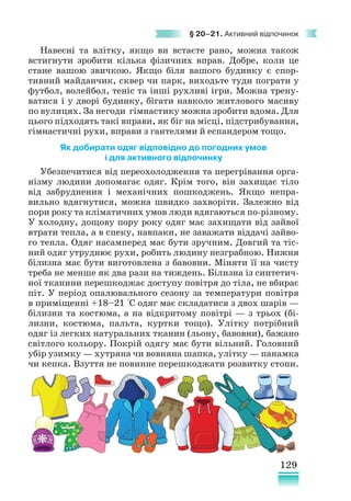 129
§ 20–21. Активний відпочинок
Навесні та влітку, якщо ви встаєте рано, можна також
встигнути зробити кілька фізичних вправ. Добре, коли це
стане вашою звичкою. Якщо біля вашого будинку є спор-
тивний майданчик, сквер чи парк, виходьте туди пограти у
футбол, волейбол, теніс та інші рухливі ігри. Можна трену-
ватися і у дворі будинку, бігати навколо житлового масиву
по вулицях. За негоди гімнастику можна зробити вдома. Для
цього підходять такі вправи, як біг на місці, підстрибування,
гімнастичні рухи, вправи з гантелями й еспандером тощо.
Як добирати одяг відповідно до погодних умов
і для активного відпочинку
Убезпечитися від переохолодження та перегрівання орга-
нізму людини допомагає одяг. Крім того, він захищає тіло
від забруднення і механічних пошкоджень. Якщо непра-
вильно вдягнутися, можна швидко захворіти. Залежно від
пори року та кліматичних умов люди вдягаються по-різному.
У холодну, дощову пору року одяг має захищати від зайвої
втрати тепла, а в спеку, навпаки, не заважати віддачі зайво-
го тепла. Одяг насамперед має бути зручним. Довгий та тіс-
ний одяг утруднює рухи, робить людину незграбною. Нижня
білизна має бути виготовлена з бавовни. Міняти її на чисту
треба не менше як два рази на тиждень. Білизна із синтетич-
ної тканини перешкоджає доступу повітря до тіла, не вбирає
піт. У період опалювального сезону за температури повітря
в приміщенні +18–21 °С одяг має складатися з двох шарів —
білизни та костюма, а на відкритому повітрі — з трьох (бі-
лизни, костюма, пальта, куртки тощо). Улітку потрібний
одяг із легких натуральних тканин (льону, бавовни), бажано
світлого кольору. Покрій одягу має бути вільний. Головний
убір узимку — хутряна чи вовняна шапка, улітку — панамка
чи кепка. Взуття не повинне перешкоджати розвитку стопи.
 