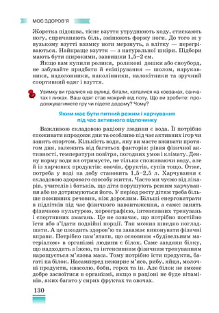 130
﻿
моє здоров’я
Жорстка підошва, тісне взуття утруднюють ходу, стискають
ногу, спричиняють біль, змінюють форму ноги. До того ж у
вузькому взутті взимку ноги мерзнуть, а влітку — перегрі-
ваються. Найкраще взуття — з натуральної шкіри. Підбори
мають бути широкими, заввишки 1,5–2 см.
Якщо вам купили ролики, роликові дошки або сноуборд,
не забувайте придбати й екіпірування — шолом, нарукав-
ники, надолонники, наколінники, налокітники та зручний
спортивний одяг і взуття.
Узимку ви гралися на вулиці, бігали, каталися на ковзанах, санча-
тах і лижах. Ваш одяг став мокрий від поту. Що ви зробите: про-
довжуватимете гру чи підете додому? Чому?
Яким має бути питний режим і харчування
під час активного відпочинку
Важливою складовою раціону людини є вода. Її потрібно
споживати впродовж дня та особливо під час активних ігор чи
занять спортом. Кількість води, яку ви маєте вживати протя-
гом дня, залежить від багатьох факторів: рівня фізичної ак-
тивності, температури повітря, погодних умов і клімату. Ден-
ну норму води ви отримуєте, не тільки споживаючи воду, але
й із харчових продуктів: овочів, фруктів, супів тощо. Отже,
потреба у воді на добу становить 1,5–2,5 л. Харчування є
складовою здорового способу життя. Часто ми чуємо від ліка-
рів, учителів і батьків, що діти порушують режим харчуван-
ня або не дотримуються його. У період росту дітям треба біль-
ше поживних речовин, ніж дорослим. Більші енерговитрати
в підлітків під час фізичного навантаження, а саме: занять
фізичною культурою, хореографією, інтенсивних тренувань
і спортивних змагань. Це не означає, що потрібно постійно
їсти або з’їдати подвійні порції. Так можна швидко поглад-
шати. А це шкодить здоров’ю та заважає виконувати фізичні
вправи. Потрібно пам’ятати, що основним «будівельним ма-
теріалом» в організмі людини є білок. Саме завдяки білку,
що надходить з їжею, та інтенсивним фізичним тренуванням
нарощується м’язова маса. Тому потрібно їсти продукти, ба-
гаті на білок. Насамперед нежирне м’ясо, рибу, яйця, молоч-
ні продукти, квасолю, боби, горох та ін. Але білок не зможе
добре засвоїтися в організмі, якщо в раціо­
ні не буде вітамі-
нів, яких багато у сирих фруктах та овочах.
 