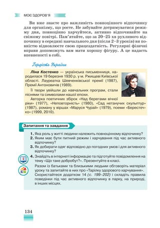 134
﻿
моє здоров’я
Ви вже знаєте про важливість повноцінного відпочинку
для організму, що росте. Не забувайте дотримуватися режи-
му дня, повноцінно харчуйтеся, активно відпочивайте на
свіжому повітрі. Пам’ятайте, що за 20–25 хв рухливого від-
починку в середині навчального дня (після 2–3 уроків) ви по-
вністю відновлюєте свою працездатність. Регулярні фізичні
вправи допоможуть вам мати хорошу фігуру. А це надасть
впевненості в собі.
Гордість України
Ліна Костенко — українська письменниця, на-
родилася 19 березня 1930 р. у м. Ржищеві Київської
області. Лауреатка Шевченківської премії (1987),
Премії Антоновичів (1989).
Її твори увійшли до нав­
чальних програм, стали
піснями та символами нашої епохи.
Авторка поетичних збірок «Над берегами вічної
ріки» (1977), «Неповторність» (1980), «Сад нетанучих скульптур»
(1987), роману у віршах «Маруся Чурай» (1979), поеми «Берестеч-
ко» (1999, 2010).
1. Яка роль у житті людини належить повноцінному відпочинку?
2. Яким має бути питний режим і харчування під час активного
відпочинку?
3. Як добирати одяг відповідно до погодних умов і для активного
відпочинку?
4. Знайдіть в інтернеті інформацію та підготуйте повідомлення на
тему «Що таке добробут?». Презентуйте в класі.
Разом із батьками та близькими людьми обговоріть матеріал
уроку та запитайте в них про «Тарілку здорового харчування».
Скористайтеся додатком 14 (с. 199–202) і складіть правила
поведінки під час активного відпочинку в парку, на природі,
в інших місцях.
Запитання та завдання
 