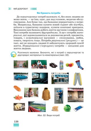 138
﻿
МІЙ ДОБРОБУТ
Які бувають потреби
До першочергових потреб належать ті, без яких людина не
може жити, — це їжа, одяг, дах над головою, медичне обслу-
говування. Але буває так, що бажання переростають у потре-
би. Наприклад, бажання купити новий гаджет або ноутбук,
поїхати в туристичну подорож, купити коштовні прикраси.
Виконання цих бажань робить життя зручним і комфортним.
Такі потреби називають другорядними. А ще є потреби мате-
ріальні, які задовольняються за допомогою речей, предметів,
товарів, і нематеріальні (духовні) — спілкування, любов,
повага, творчість тощо. Потреби раціональні (розумні) — це
такі, які не шкодять людині й забезпечують здоровий спосіб
життя. Нераціональні (нерозумні) потреби — шкідливі для
життя людини.
Розгляньте малюнки. Визначте, які з потреб є першочергові та
другорядні; матеріальні та нематеріальні (мал. 53).
Мал. 53. Види потреб
 