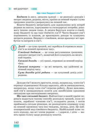 142
﻿
МІЙ ДОБРОБУТ
Що таке бюджет сім’ї
Бюджет (з англ. грошова сумка) — це розподіл доходів і
витрат людини, родини, міста, країни за певний термін і сума
грошових коштів у розрахунку на певний час.
Кошти бюджету витрачають для задоволення всіх потреб
родини на житло, харчування та господарські потреби; допо-
могу іншим людям тощо. А звідки беруться кошти в сімей-
ному бюджеті та що таке бюджет сім’ї? Часто бюджет сім’ї
порівнюють із планом, де враховують доходи та планують
витрати родини. Бюджет є сімейним, якщо враховує всі при-
бутки та витрати в сім’ї.
Доходисім’їможутьзростати,якщо,наприклад,членсім’ї
отримує підвищення і більшу зарплату, або ж зменшуватися,
наприклад, якщо член сім’ї втратив роботу. Дуже важливо,
щоб сім’я заощаджувала кошти для запобігання кризовим
ситуаціям при несподіваних витратах.
Що таке спільний бюджет. Найчастіше в нашій країні пе-
ревага надається такому способу розподілу грошей, коли всі
кошти, зароблені членами сім’ї, складають разом, і потім
приймають спільне рішення, як розподілити отриману суму
на певний проміжок часу (на тиждень, місяць, рік). Це най-
поширеніший вид сімейного бюджету. Найбільший плюс та-
кого підходу, що всі члени родини — і дорослі, і діти — ма-
ють право голосу щодо розподілу коштів.
Дохід — це сума грошей, які заробила й отримала ваша
сім’я за певний проміжок часу.
Сімейний бюджет — це план регулювання грошових
доходів і витрат сім’ї, зазвичай його планують на місяч-
ний термін.
Грошові доходи — усі гроші, отримані за певний період
часу.
Грошові витрати — це всі витрати, що здійснені за
певний період часу.
Сума доходів усієї родини — це сукупний дохід усієї
родини.
 