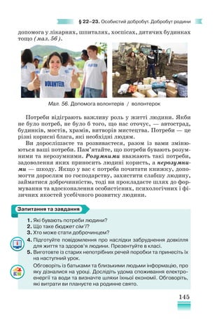145
§ 22–23. Особистий добробут. Добробут родини
допомога у лікарнях, шпиталях, хоспісах, дитячих будинках
тощо (мал. 56).
Потреби відіграють важливу роль у житті людини. Якби
не було потреб, не було б того, що нас оточує, — автострад,
будинків, мостів, храмів, витворів мистецтва. Потреби — це
різні корисні блага, які необхідні людям.
Ви дорослішаєте та розвиваєтеся, разом із вами зміню-
ються ваші потреби. Пам’ятайте, що потреби бувають розум-
ними та нерозумними. Розумними вважають такі потреби,
задоволення яких приносить людині користь, а нерозумни-
ми — шкоду. Якщо у вас є потреба почитати книжку, допо-
могти дорослим по господарству, захистити слабшу людину,
займатися доброчинністю, тоді ви прокладаєте шлях до фор-
мування та вдосконалення особистісних, психологічних і фі-
зичних якостей усебічного розвитку людини.
1. Які бувають потреби людини?
2. Що таке бюджет сім’ї?
3. Хто може стати доброчинцем?
4. Підготуйте повідомлення про наслідки забруднення довкілля
для життя та здоров’я людини. Презентуйте в класі.
5. Виготовте із старих непотрібних речей поробки та принесіть їх
на наступний урок.
Обговоріть із батьками та близькими людьми інформацію, про
яку дізналися на уроці. Дослідіть удома споживання електро-
енергії та води та визначте шляхи їхньої економії. Обговоріть,
які витрати ви плануєте на родинне свято.
Запитання та завдання
Мал. 56. Допомога волонтерів / волонтерок
 