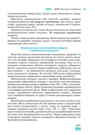 147
§ 24. Культура споживання
ся різноманітні явища: бурі, грози, дощі, землетруси, вивер-
ження вулканів.
Прагнучи задовольнити свої життєві потреби, людина
створила навколо себе штучне середовище. Це: житло, тран-
спорт, знаряддя праці, засоби зв’язку, промислові й енерге-
тичні об’єкти (мал. 57).
Людину оточують інші люди. Вони спілкуються, між ними
встановлюються певні стосунки. Це соціальне середовище
людини.
Таким є навколишнє середовище. Воно впливає на здоро­
в’я,
безпеку та добробут людини, однак і людина постійно змінює
середовище свого життя.
Взаємозв’язок між потребами людини
й обмеженістю ресурсів
Будь-які зміни в навколишньому середовищі, природні чи
штучні, можуть негативно вплинути на якість життя люди-
ни та її потреби. Природні катастрофи й стихійні лиха (зем-
летруси, повені, пожежі, виверження вулканів, бурі та ін.)
завдають величезних збитків економіці, щороку забирають
багато людських життів. Однак найбільша небезпека для на-
шої планети — це обмеженість ресурсів унаслідок господар-
ської діяльності людини. За останні 100 років забруднення
навколишнього природного середовища дуже прогресує.
Обмеженість ресурсів чистого повітря. Найпотужнішими
джерелами забруднення повітря є вихлопні гази автомобілів,
промислові викиди заводів і фабрик (мал. 58, с. 148), спалюван-
ня побутового сміття. Деякі шкідливі речовини затримуються
в атмо­
сфері протягом років. Вони подразнюють очі, вражають
шкіру, утруднюють дихання, спричиняють алергії. Людина
стає сприйнятливішою до грипу й інших респіраторних захво-
рювань.
Величезною проблемою сьогодення є нестача чистої пит-
ної води. Нині колосальні об’єми промислових і каналізацій-
них стоків потрапляють у річки, озера та підземні води —
основні джерела питної води (мал. 59, с. 148). Унаслідок
цього отруюється риба, розмножуються хвороботворні бакте-
рії, вода стає непридатною для пиття. Через забруднену воду
в організм людини можуть потрапити збудники тяжких ін-
фекційних захворювань.
 