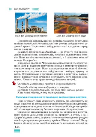 148
﻿
МІЙ ДОБРОБУТ
Промислові відходи, хімічні добрива та засоби боротьби зі
шкідниками сільськогосподарських рослин забруднюють ро-
дючий ґрунт. Через нього забруднюються і продукти харчу-
вання людини.
Шумове забруднення довкілля — це гуркіт і гул промис-
лових підприємств, автомобілів, літаків і залізничних потя-
гів. Вони не тільки заважають людині, а й завдають великої
шкоди її здоров’ю.
Унаслідок аварії на Чорнобильській атомній електростан-
ції в 1986 р. відбувся потужний викид в атмосферу радіоак-
тивного пилу та пари. Вони поширилися на великі відстані,
спричинили радіоактивне забруднення повітря, ґрунту та
води. Потрапляючи в організм людини з повітрям, водою і
їжею, радіоактивні речовини порушують його захисні меха-
нізми. Людина стає вразливою до багатьох хвороб.
Обговоріть у класі подані прислів’я. Як ви їх розумієте?
Природа одному мати, другому — мачуха.
Заступи природу дверима, то вона тобі вікном увійде.
Хто полю годить, тому жито родить.
Культура споживання та ощадливе використання ресурсів
Нині в усьому світі ухвалюють закони, які обмежують ви-
киди в повітря та забруднення водойм виробничими відходами,
контролюють склад вихлопних газів автомобілів, рівень радіа­
ції, підвищують техніку безпеки на різних підприємствах.
Ощадливе використання ресурсів та уникнення негатив-
ного впливу діяльності людини на природу, а отже, і на її
здоров’я дають змогу раціонально використовувати ресурси
та дотримуватися розвитку країни. Що це означає? Виру-
бавши ділянку лісу, потрібно висадити неподалік молоді де-
Мал. 58. Забруднення повітря Мал. 59. Забруднення води
 