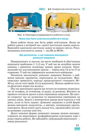 15
§ 2. Комфортний освітній простір
Яким має бути освітлення робочого місця
Ваше робоче місце має бути добре освітленим. Якщо ви
робите уроки у вечірній час, однієї настільної лампи замало.
Вмикайте одночасно настільну лампу та верхнє світло. Реко-
мендована потужність лампи — від 60 до 80 Вт.
Що допомагає, а що заважає виконувати
домашні завдання
Повернувшись зі школи, ви маєте пообідати й обов’язково
відпочити приблизно 1–1,5 год. У цей час не потрібно читати
книжок і дивитися телевізор; можна трохи поспати. Опти-
мальний час для виконання уроків — період між 15-ю та 17-ю
годинами. У цей час інформація засвоюється найкраще.
Починати виконувати домашнє завдання бажано з най-
менш важких предметів, переходячи до складніших. Мак-
симальна тривалість періоду працездатності становить 30–
40 хв, після чого треба 15 хв відпочити. Можна зробити кіль-
ка фізичних вправ під музику.
Під час виконання уроків вас нічого не повинно відволіка-
ти: ні телефон, ні телевізор, ні радіо, ні розмови. Візьміть за
правило готувати уроки в день отримання завдання. Це знач­
но скорочує час на засвоєння та відновлення отриманих на
уроках знань. Задачі з математики краще розв’язувати в той
день, коли їх було задано. Домашні завдання в усній формі
можна виконати заздалегідь, а ввечері, напередодні уроків,
повторити. Коли вчите щось напам’ять, промовляйте вголос:
це розвиває слухову пам’ять.
Деякі неважкі форми домашніх завдань можна викорис-
товувати як відпочинок: розфарбовування контурних карт і
різна творча робота. Не забувайте: найкращий відпочинок —
зміна діяльності.
Мал. 8. Приклади упорядкованого робочого стола
 