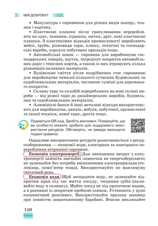 150
﻿
МІЙ ДОБРОБУТ
• Макулатура є сировиною для різних видів паперу, тка-
нин і картону.
• Пластикові пляшки після гранулювання переробля-
ють на одяг, тканини, іграшки, нитки, дріт, нові пластикові
пляшки. З пластикових відходів промисловості виробляють
меблі, труби, різновиди тари, плівку, технічні та господар-
ські вироби, корпуси побутових приладів тощо.
• Автомобільні шини — сировина для виробництва гос-
подарських товарів, взуття, інгредієнт покриття автомобіль-
них доріг і тенісних кортів, а також із них отримують кілька
різновидів паливних матеріалів.
• Будівельне сміття після подрібнення стає сировиною
для виробництва чималої кількості сучасних будівельних та
оздоблювальних матеріалів, частиною суміші для дорожньо-
го покриття.
• Скляну тару та склобій переробляють на нові скляні ви-
роби — від різної тари до дизайнерських виробів, будівель-
них та оздоблювальних матеріалів.
• Алюмінієві банки й інші металеві відходи використову-
ють для виробництва, цвяхів, меблів, побутової, промислової
та іншої техніки, нової тари, дротів тощо.
Подивіться QR-код. Зробіть висновки. Поміркуйте, що
ви особисто можете зробити для ощадливого вико-
ристання ресурсів. Обговоріть, чи завжди виконуєте
подані правила.
Ощадливе використання ресурсів розпочинається з ресур-
созбереження — економії води, електрики та повторного пе-
рероблення вторинної сировини.
Економія електроенергії. Для зменшення витрат з елек-
троенергії замініть звичайні лампочки на енергозберігаючі;
не залишайте без потреби ввімкненими електроприлади (те-
левізор, комп’ютер тощо). Використовуйте по максимуму
світловий день.
Економія води. Щоб заощадити воду, не залишайте від-
критим кран під час миття посуду, чищення зубів (нали-
вайте воду в склянку). Мийте посуд не під проточною водою,
а в раковині із закритим пробкою зливом. Установіть у душі
економічний розсіювач. Використовуйте пральну машину
при повністю завантаженому барабані. Вчасно викликайте
 