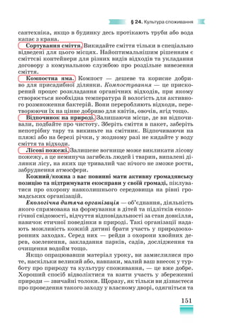 151
§ 24. Культура споживання
сантехніка, якщо в будинку десь протікають труби або вода
капає з крана.
Сортування сміття. Викидайте сміття тільки в спеціально
відведені для цього місцях. Найоптимальнішим рішенням є
сміттєві контейнери для різних видів відходів та укладання
договору з комунальною службою про роздільне вивезення
сміття.
Компостна яма. Компост — дешеве та корисне добри-
во для присадибної ділянки. Компостування — це приско-
рений процес розкладання органічних відходів, при якому
створюється необхідна температура й вологість для активно-
го розмноження бактерій. Вони переробляють відходи, пере-
творюючи їх на цінне добриво для квітів, овочів, ягід тощо.
Відпочинок на природі. Залишаючи місце, де ви відпочи-
вали, подбайте про чистоту. Зберіть сміття в пакет, заберіть
непотрібну тару та викиньте на смітник. Відпочиваючи на
пляжі або на березі річки, у жодному разі не кидайте у воду
сміття та відходи.
Лісові пожежі. Залишене вогнище може викликати лісову
пожежу, а це неминуча загибель людей і тварин, випалені ді-
лянки лісу, на яких ще тривалий час нічого не зможе рости,
забруднення атмосфери.
Кожний/кожна з вас повинні мати активну громадянську
позицію та підтримувати екосправи у своїй громаді, піклува-
тися про охорону навколишнього середовища на рівні гро-
мадських організацій.
Екологічна дитяча організація — об’єднання, діяльність
якого спрямована на формування в дітей та підлітків еколо-
гічної свідомості, відчуття відповідальності за стан довкілля,
навичок етичної поведінки в природі. Такі організації нада-
ють можливість кожній дитині брати участь у природоохо-
ронних заходах. Серед них — рейди з охорони хвойних де-
рев, озеленення, закладання парків, садів, дослідження та
очищення водойм тощо.
Якщо опрацювавши матеріал уроку, ви замислилися про
те, наскільки великий або, навпаки, малий ваш внесок у тур-
боту про природу та культуру споживання, — це вже добре.
Хороший спосіб відволіктися та взяти участь у збереженні
природи — звичайні толоки. Щоразу, як тільки ви дізнаєтеся
про проведення такого заходу у власному дворі, одягніться та
 