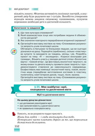 152
﻿
МІЙ ДОБРОБУТ
візьміть лопату. Фізична активність поліпшує настрій, а аку-
ратний двір буде радувати вас і сусідів. Запобігти утворенню
відходів можна завдяки свідомому споживанню, купуючи
переважно необхідні речі в достатній кількості.
1. Що таке культура споживання?
2. Який взаємозв’язок існує між потребами людини й обмеже-
ністю ресурсів?
3. Яке значення повторного перероблення вторинної сировини?
4. Організуйте виставку листівок на тему «Споживаємо розумно»
та запросіть учнів початкової школи.
Обговоріть із батьками та близькими людьми, що ви сьогодні
дізналися на уроці. Порахуйте (приблизно), скільки «пластику»
ви купуєте та викидаєте на тиждень, місяць і рік. Розробіть
проєкт на тему: «Я — еколюдина»; «Корисні екосправи для
громади». Візьміть участь у заходах дитячої спілки «Екологічна
варта»: «Свіжий вітер». Це фестиваль екологічної творчості, на
якому юнаки та дівчата можуть проявити свою творчість і про-
демонструвати ставлення до навколишнього середовища.
Екофестиваль має номінації: екологічний театр, поезія, еколо-
гічна мода (передбачає виготовлення костюмів із пластику,
поліетилену, комп’ютерних дисків, тощо), пісня, музика.
Організуйте виставку листівок на тему «Споживаємо розумно»
та запросіть учнів початкової школи.
§ 25. Моє майбутнє: мрії,
планування та досягнення мети
Мрії та досягнення мети
На цьому уроці ви дізнаєтеся:
•
• що допоможе реалізувати мрії;
•
• про наполегливість у досягненні мети;
•
• як правильно планувати мету.
Поясніть, як ви розумієте подані прислів’я.
Живи для людей — і люди житимуть для тебе.
Нетерплячі часто платять дорого за те, що терплячим
дістається безплатно.
Запитання та завдання
 