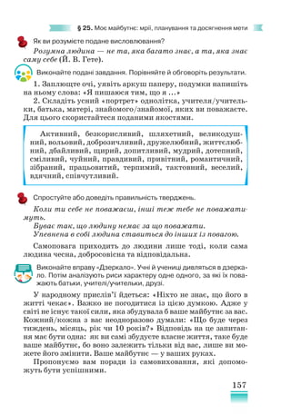 157
§ 25. Моє майбутнє: мрії, планування та досягнення мети
Як ви розумієте подане висловлювання?
Розумна людина — не та, яка багато знає, а та, яка знає
саму себе (Й. В. Гете).
Виконайте подані завдання. Порівняйте й обговоріть результати.
1. Заплющте очі, уявіть аркуш паперу, подумки напишіть
на ньому слова: «Я пишаюся тим, що я ...»
2. Складіть усний «портрет» однолітка, учителя/учитель-
ки, батька, матері, знайомого/знайомої, яких ви поважаєте.
Для цього скористайтеся поданими якостями.
Спростуйте або доведіть правильність тверджень.
Коли ти себе не поважаєш, інші теж тебе не поважати-
муть.
Буває так, що людину немає за що поважати.
Упевнена в собі людина ставиться до інших із повагою.
Самоповага приходить до людини лише тоді, коли сама
людина чесна, добросовісна та відповідальна.
Виконайте вправу «Дзеркало». Учні й учениці дивляться в дзерка-
ло. Потім аналізують риси характеру одне одного, за які їх пова-
жають батьки, учителі/учительки, друзі.
У народному прислів’ї йдеться: «Ніхто не знає, що його в
житті чекає». Важко не погодитися із цією думкою. Адже у
світі не існує такої сили, яка збудувала б ваше майбутнє за вас.
Кожний/кожна з вас неодноразово думали: «Що буде через
тиждень, місяць, рік чи 10 років?» Відповідь на це запитан-
ня має бути одна: як ви самі збудуєте власне життя, таке буде
ваше майбутнє, бо воно залежить тільки від вас, лише ви мо-
жете його змінити. Ваше майбутнє — у ваших руках.
Пропонуємо вам поради із самовиховання, які допомо-
жуть бути успішними.
Активний, безкорисливий, шляхетний, великодуш-
ний, вольовий, доброзичливий, дружелюбний, життєлюб-
ний, дбайливий, щирий, допитливий, мудрий, дотепний,
сміливий, чуйний, правдивий, привітний, романтичний,
зібраний, працьовитий, терпимий, тактовний, веселий,
вдячний, співчутливий.
 