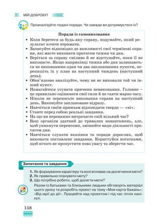 158
﻿
МІЙ ДОБРОБУТ
Проаналізуйте подані поради. Чи завжди ви дотримуєтеся їх?
1. Як формування характеру та волі впливає на досягнення мети?
2. Як правильно планувати мету?
3. Що потрібно робити, щоб досягти мети?
Разом із батьками та близькими людьми обговоріть матеріал
цього уроку та розробіть проєкт на тему «Моя карта бажань»;
«Від мрії до дії». Працюйте над проєктом і під час літніх кані-
кул.
Запитання та завдання
Поради із самовиховання
• Коли беретеся за будь-яку справу, подумайте, який ре-
зультат хочете отримати.
• Записуйте відповідно до важливості свої термінові спра-
ви, які маєте виконати протягом тижня чи дня.
• Беріться за справу сміливо й не відступайте, поки її не
виконаєте. Якщо наприкінці тижня або дня залишають-
ся не виконаними один чи два запланованих пункти, пе-
репишіть їх у план на наступний тиждень (наступний
день).
• Обов’язково аналізуйте, чому ви не виконали той чи ін-
ший пункт.
• Намагайтеся усувати причини невиконання. Головне –
це правильно оцінювати свої сили й не гаяти марно часу.
• Ніколи не переносьте виконання справи на наступний
день. Виконуйте заплановане відразу.
• Навчіться своїм примхам відповідати твердо — «ні».
• Ставте перед собою реальні завдання.
• На що ви переважно витрачаєте свій вільний час?
• Ваш організм здатний до тривалих навантажень, але,
щоб уникнути перевтоми, змінюйте види діяльності про-
тягом дня.
• Навчіться слухати вказівки та поради дорослих, щоб
виконати поставлене завдання. Користуйся нотатками,
щоб нічого не пропустити повз увагу та зберегти час.
 