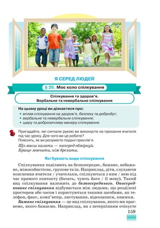 159
Я СЕРЕД ЛЮДЕЙ
§ 26. Моє коло спілкування
Спілкування та здоров’я.
Вербальне та невербальне спілкування
На цьому уроці ви дізнаєтеся про:
•
• вплив спілкування на здоров’я, безпеку та добробут;
•
• вербальне та невербальне спілкування;
•
• щиру та доброзичливу манеру спілкування.
Пригадайте, які сигнали рукою ви виконуєте на прохання вчителя
під час уроку. Для чого ви це робите?
Поясніть, як ви розумієте подані прислів’я.
Що маєш казати — наперед обміркуй.
Краще мовчати, ніж брехати.
Які бувають види спілкування
Спілкування поділяють на безпосереднє, бажане, небажа-
не, міжособистісне, групове та ін. Наприклад, діти, слухаючи
пояснення вчителя / учительки, спілкуються з ним / нею під
час прямого контакту (бачать, чують його / її мову). Такий
вид спілкування належить до безпосереднього. Опосеред-
коване спілкування відбувається між людьми, що розділені
простором або часом і користуються такими засобами, як те-
лефон, факс, комп’ютер, листування, відеозаписи, книжки.
Бажане спілкування — це вид спілкування, якого ми праг-
немо, якого бажаємо. Наприклад, ви з нетерпінням очікуєте
 