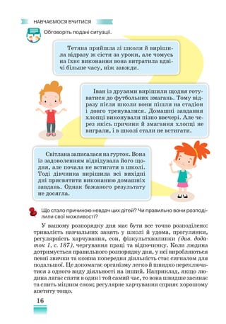 16
﻿
навчаємося вчитися
Обговоріть подані ситуації.
Тетяна прийшла зі школи й виріши-
ла відразу ж сісти за уроки, але чомусь
на їхнє виконання вона витратила вдві-
чі більше часу, ніж завжди.
Іван із друзями вирішили щодня готу-
ватися до футбольних змагань. Тому від-
разу після школи вони пішли на стадіон
і довго тренувалися. Домашні завдання
хлопці виконували пізно ввечері. Але че-
рез якісь причини й змагання хлопці не
виграли, і в школі стали не встигати.
Світланазаписаласянагурток.Вона
із задоволенням відвідувала його що-
дня, але почала не встигати в школі.
Тоді дів­
чинка вирішила всі вихідні
дні присвятити виконанню домашніх
завдань. Однак бажаного результату
не досягла.
Що стало причиною невдач цих дітей? Чи правильно вони розподі-
лили свої можливості?
У вашому розпорядку дня має бути все точно розподілено:
тривалість навчальних занять у школі й удома, прогулянки,
регулярність харчування, сон, фізкультхвилинки (див. дода-
ток 1, с. 187), чергування праці та відпочинку. Коли людина
дотримується правильного розпорядку дня, у неї виробляються
певні звички та кожна попередня діяльність стає сигналом для
подальшої. Це допомагає організму легко й швидко переключа-
тися з одного виду діяльності на інший. Наприклад, якщо лю-
дина лягає спати в один і той самий час, то вона швидше засинає
та спить міцним сном; регулярне харчування сприяє хорошому
апетиту тощо.
 