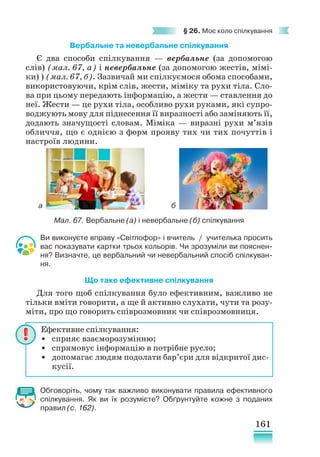 161
§ 26. Моє коло спілкування
Вербальне та невербальне спілкування
Є два способи спілкування — вербальне (за допомогою
слів) (мал. 67, а) і невербальне (за допомогою жестів, мімі-
ки) ) (мал. 67, б). Зазвичай ми спілкуємося обома способами,
використовуючи, крім слів, жести, міміку та рухи тіла. Сло-
ва при цьому передають інформацію, а жести — ставлення до
неї. Жести — це рухи тіла, особливо рухи руками, які супро-
воджують мову для піднесення її виразності або заміняють її,
додають значущості словам. Міміка — виразні рухи м’язів
обличчя, що є однією з форм прояву тих чи тих почуттів і
настроїв людини.
Ви виконуєте вправу «Світлофор» і вчитель / учителька просить
вас показувати картки трьох кольорів. Чи зрозуміли ви пояснен-
ня? Визначте, це вербальний чи невербальний спосіб спілкуван-
ня.
Що таке ефективне спілкування
Для того щоб спілкування було ефективним, важливо не
тільки вміти говорити, а ще й активно слухати, чути та розу-
міти, про що говорить співрозмовник чи співрозмовниця.
Обговоріть, чому так важливо виконувати правила ефективного
спілкування. Як ви їх розумієте? Обґрунтуйте кожне з поданих
правил (с. 162).
Ефективне спілкування:
• сприяє взаєморозумінню;
• спрямовує інформацію в потрібне русло;
• допомагає людям подолати бар’єри для відкритої дис-
кусії.
Мал. 67. Вербальне (а) і невербальне (б) спілкування
а б
 