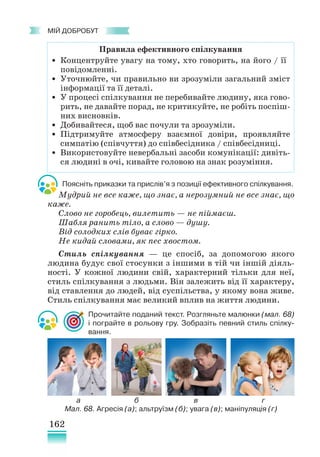 162
﻿
МІЙ ДОБРОБУТ
Поясніть приказки та прислів’я з позиції ефективного спілкування.
Мудрий не все каже, що знає, а нерозумний не все знає, що
каже.
Слово не горобець, вилетить — не піймаєш.
Шабля ранить тіло, а слово — душу.
Від солодких слів буває гірко.
Не кидай словами, як пес хвостом.
Стиль спілкування — це спосіб, за допомогою якого
людина будує свої стосунки з іншими в тій чи іншій діяль-
ності. У кожної людини свій, характерний тільки для неї,
стиль спілкування з людьми. Він залежить від її характеру,
від ставлення до людей, від суспільства, у якому вона живе.
Стиль спілкування має великий вплив на життя людини.
Прочитайте поданий текст. Розгляньте малюнки (мал. 68)
і пограйте в рольову гру. Зобразіть певний стиль спілку-
вання.
Правила ефективного спілкування
• Концентруйте увагу на тому, хто говорить, на його / її
повідомленні.
• Уточнюйте, чи правильно ви зрозуміли загальний зміст
інформації та її деталі.
• У процесі спілкування не перебивайте людину, яка гово-
рить, не давайте порад, не критикуйте, не робіть поспіш-
них висновків.
• Добивайтеся, щоб вас почули та зрозуміли.
• Підтримуйте атмосферу взаємної довіри, проявляйте
симпатію (співчуття) до співбесідника / співбесідниці.
• Використовуйте невербальні засоби комунікації: дивіть-
ся людині в очі, кивайте головою на знак розуміння.
Мал. 68. Агресія (а); альтруїзм (б); увага (в); маніпуляція (г)
а б в г
 