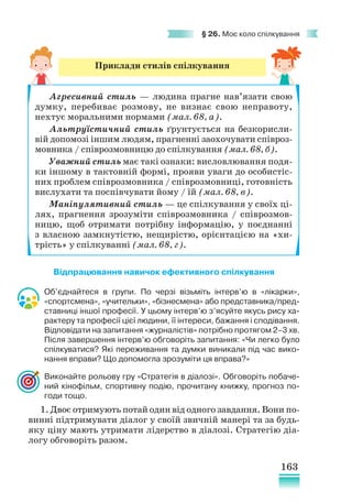 163
§ 26. Моє коло спілкування
Відпрацювання навичок ефективного спілкування
Об’єднайтеся в групи. По черзі візьміть інтерв’ю в «лікарки»,
«спортсмена», «учительки», «бізнесмена» або представника/пред­­
ставниці іншої професії. У цьому інтерв’ю з’ясуйте якусь рису ха-
рактеру та професії цієї людини, її інтереси, бажання і сподівання.
Відповідати на запитання «журналістів» потрібно протягом 2–3 хв.
Після завершення інтерв’ю обговоріть запитання: «Чи легко було
спілкуватися? Які переживання та думки виникали під час вико-
нання вправи? Що допомогла зрозуміти ця вправа?»
Виконайте рольову гру «Стратегія в діалозі». Обговоріть побаче-
ний кінофільм, спортивну подію, прочитану книжку, прогноз по-
годи тощо.
1. Двоє отримують потай один від одного завдання. Вони по-
винні підтримувати діалог у своїй звичній манері та за будь-
яку ціну мають утримати лідерство в діалозі. Стратегію діа-
логу обговоріть разом.
Приклади стилів спілкування
Агресивний стиль — людина прагне нав’язати свою
думку, перебиває розмову, не визнає свою неправоту,
нехтує моральними нормами (мал. 68, а).
Альтруїстичний стиль ґрунтується на безкорисли-
вій допомозі іншим людям, прагненні заохочувати співроз-
мовника / співрозмовницю до спілкування (мал. 68, б).
Уважний стиль має такі ознаки: висловлювання подя-
ки іншому в тактовній формі, прояви уваги до особистіс-
них проблем співрозмовника / співрозмовниці, готовність
вислухати та поспівчувати йому / їй (мал. 68, в).
Маніпулятивний стиль — це спілкування у своїх ці-
лях, прагнення зрозуміти співрозмовника / співрозмов-
ницю, щоб отримати потрібну інформацію, у поєднанні
з власною замкнутістю, нещирістю, орієнтацією на «хи-
трість» у спілкуванні (мал. 68, г).
 